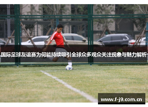 国际足球友谊赛为何能持续吸引全球众多观众关注现象与魅力解析